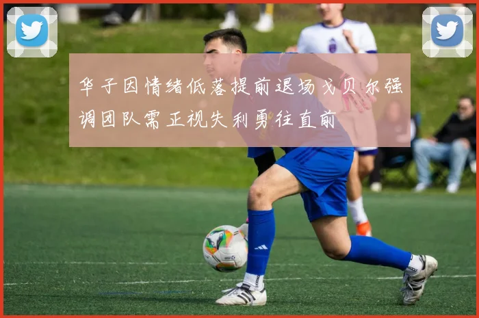 华子因情绪低落提前退场戈贝尔强调团队需正视失利勇往直前