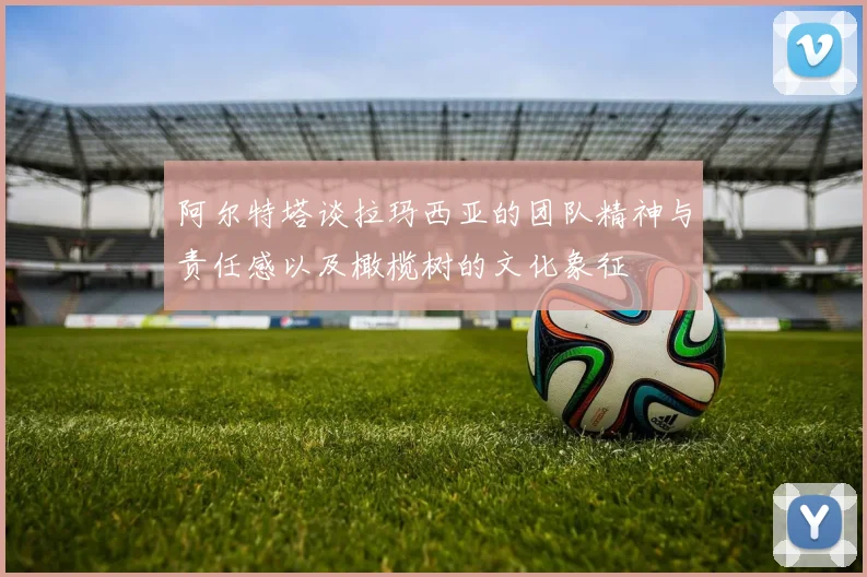 阿尔特塔谈拉玛西亚的团队精神与责任感以及橄榄树的文化象征