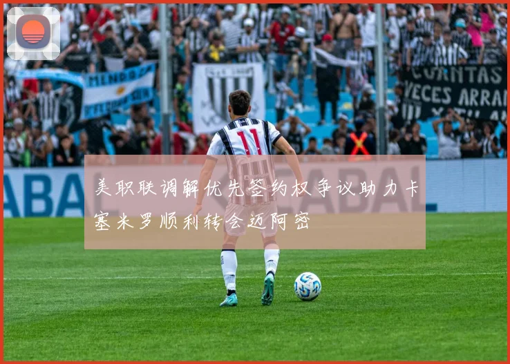 美职联调解优先签约权争议助力卡塞米罗顺利转会迈阿密