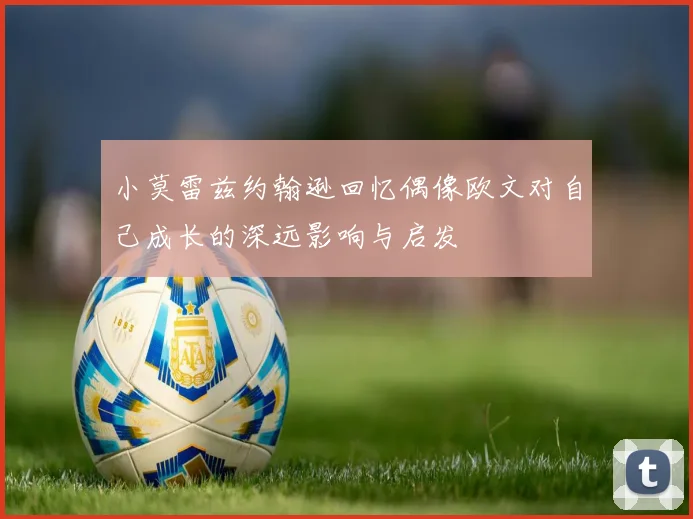 小莫雷兹约翰逊回忆偶像欧文对自己成长的深远影响与启发
