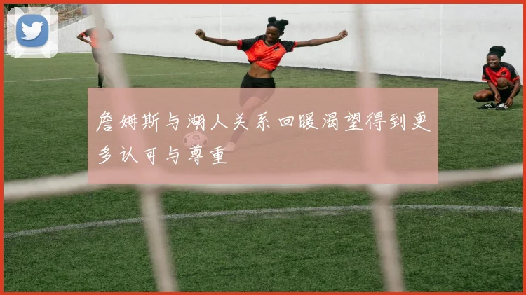 詹姆斯与湖人关系回暖渴望得到更多认可与尊重