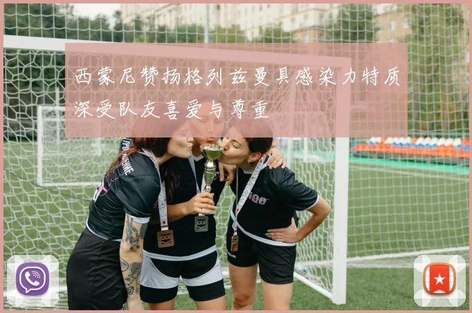 西蒙尼赞扬格列兹曼具感染力特质深受队友喜爱与尊重