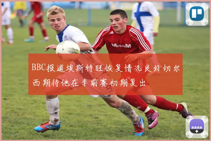 BBC报道埃斯特旺恢复情况良好切尔西期待他在季前赛初期复出