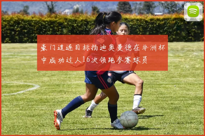 豪门追逐目标扬迪奥曼德在非洲杯中成功过人16次领跑参赛球员