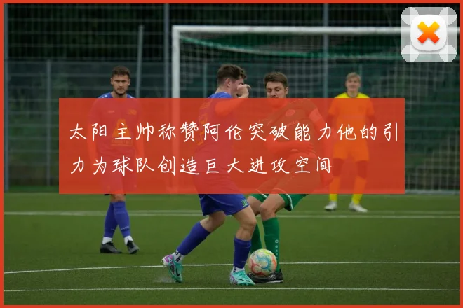 太阳主帅称赞阿伦突破能力他的引力为球队创造巨大进攻空间