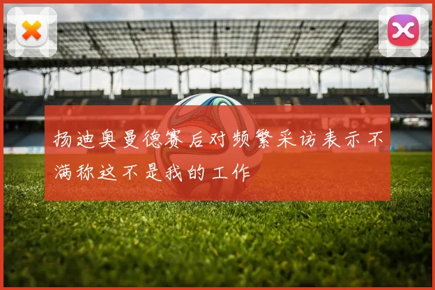 扬迪奥曼德赛后对频繁采访表示不满称这不是我的工作