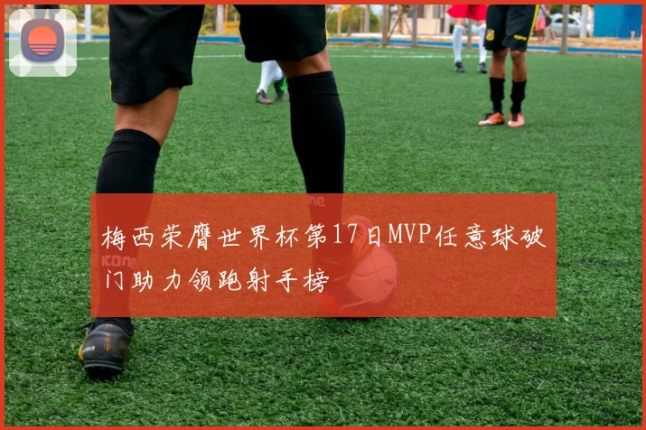 梅西荣膺世界杯第17日MVP任意球破门助力领跑射手榜