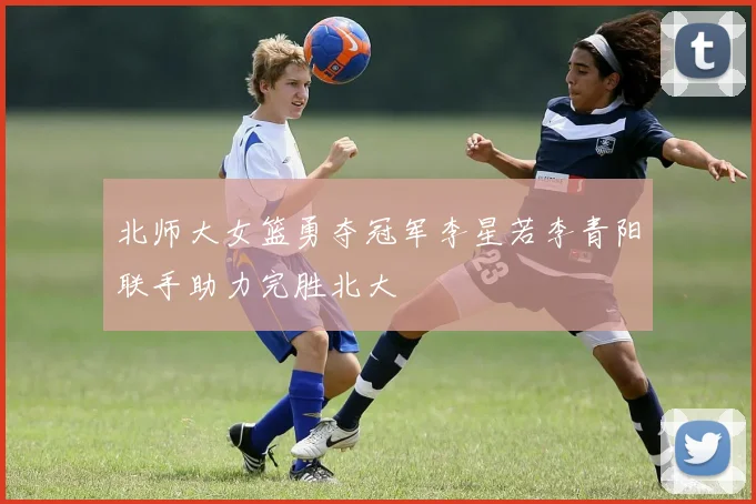 北师大女篮勇夺冠军李星若李青阳联手助力完胜北大