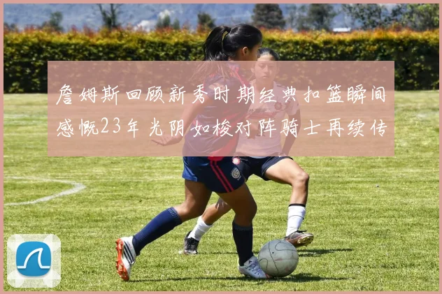 詹姆斯回顾新秀时期经典扣篮瞬间感慨23年光阴如梭对阵骑士再续传奇