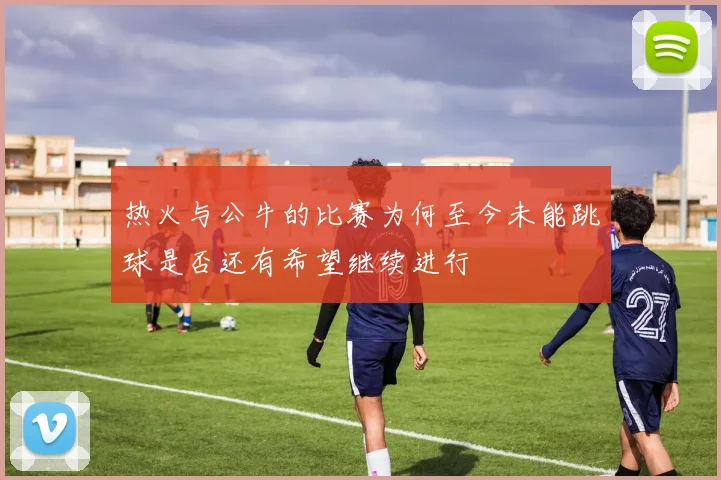 热火与公牛的比赛为何至今未能跳球是否还有希望继续进行
